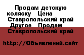   Продам детскую коляску › Цена ­ 5 000 - Ставропольский край Другое » Продам   . Ставропольский край